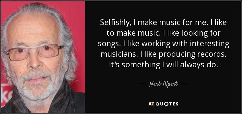 Selfishly, I make music for me. I like to make music. I like looking for songs. I like working with interesting musicians. I like producing records. It's something I will always do. - Herb Alpert