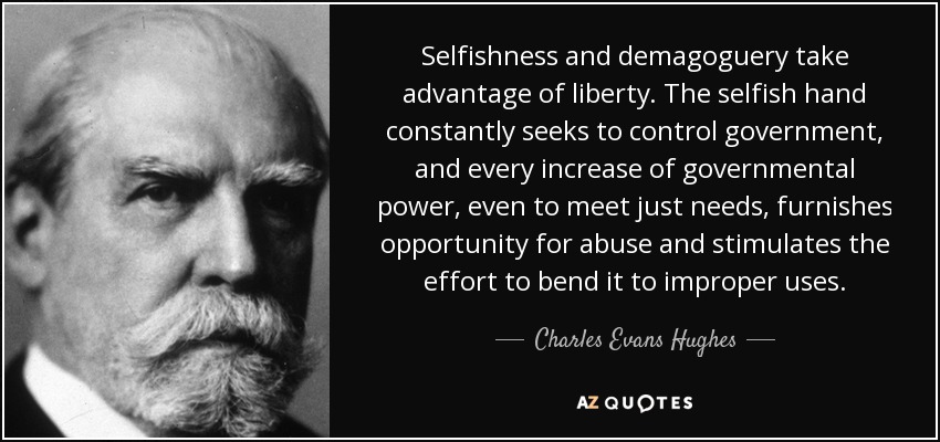 Selfishness and demagoguery take advantage of liberty. The selfish hand constantly seeks to control government, and every increase of governmental power, even to meet just needs, furnishes opportunity for abuse and stimulates the effort to bend it to improper uses. - Charles Evans Hughes