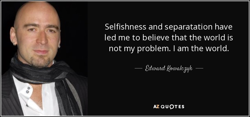 Selfishness and separatation have led me to believe that the world is not my problem. I am the world. - Edward Kowalczyk