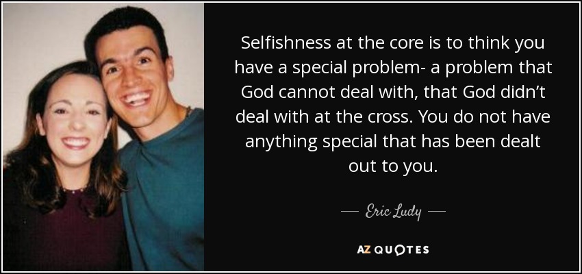 Selfishness at the core is to think you have a special problem- a problem that God cannot deal with, that God didn’t deal with at the cross. You do not have anything special that has been dealt out to you. - Eric Ludy