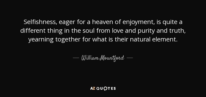 Selfishness, eager for a heaven of enjoyment, is quite a different thing in the soul from love and purity and truth, yearning together for what is their natural element. - William Mountford