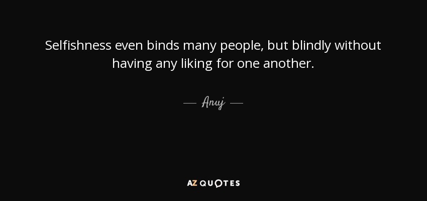 Selfishness even binds many people, but blindly without having any liking for one another. - Anuj