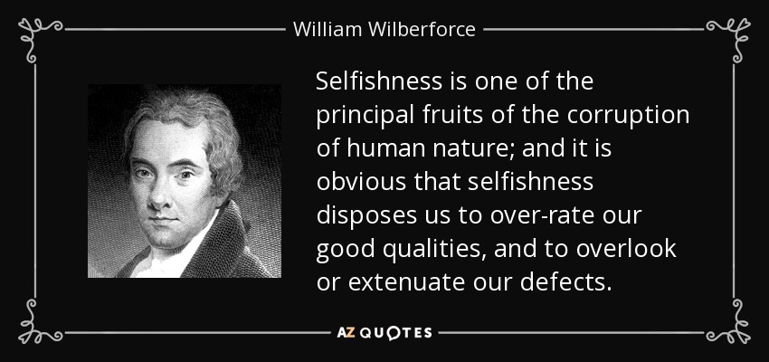 Selfishness is one of the principal fruits of the corruption of human nature; and it is obvious that selfishness disposes us to over-rate our good qualities, and to overlook or extenuate our defects. - William Wilberforce