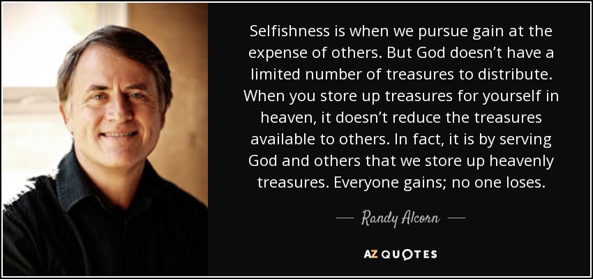 Selfishness is when we pursue gain at the expense of others. But God doesn’t have a limited number of treasures to distribute. When you store up treasures for yourself in heaven, it doesn’t reduce the treasures available to others. In fact, it is by serving God and others that we store up heavenly treasures. Everyone gains; no one loses. - Randy Alcorn