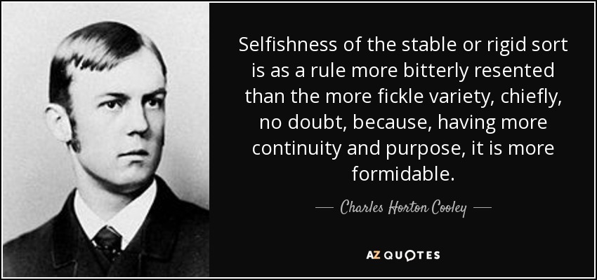 Selfishness of the stable or rigid sort is as a rule more bitterly resented than the more fickle variety, chiefly, no doubt, because, having more continuity and purpose, it is more formidable. - Charles Horton Cooley