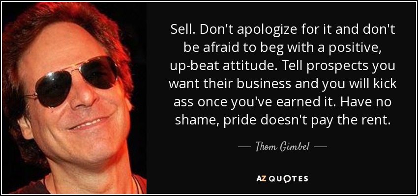 Sell. Don't apologize for it and don't be afraid to beg with a positive, up-beat attitude. Tell prospects you want their business and you will kick ass once you've earned it. Have no shame, pride doesn't pay the rent. - Thom Gimbel