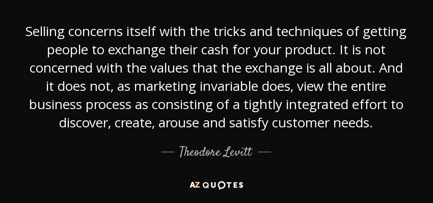 Selling concerns itself with the tricks and techniques of getting people to exchange their cash for your product. It is not concerned with the values that the exchange is all about. And it does not, as marketing invariable does, view the entire business process as consisting of a tightly integrated effort to discover, create, arouse and satisfy customer needs. - Theodore Levitt