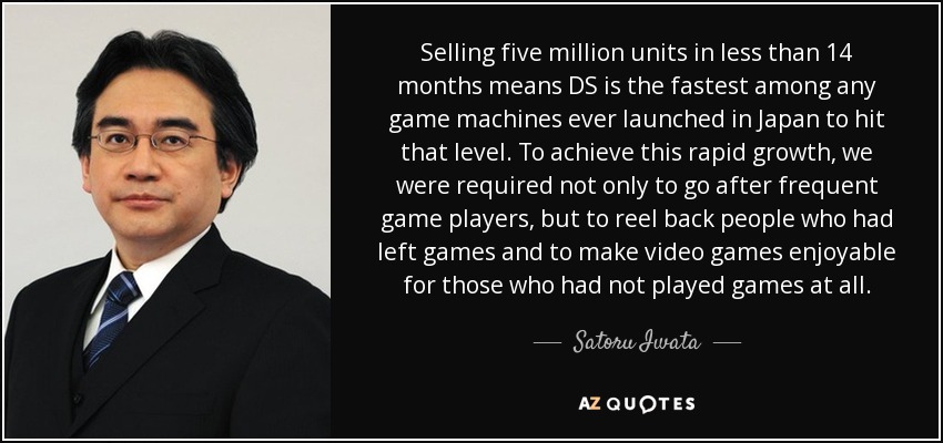 Selling five million units in less than 14 months means DS is the fastest among any game machines ever launched in Japan to hit that level. To achieve this rapid growth, we were required not only to go after frequent game players, but to reel back people who had left games and to make video games enjoyable for those who had not played games at all. - Satoru Iwata