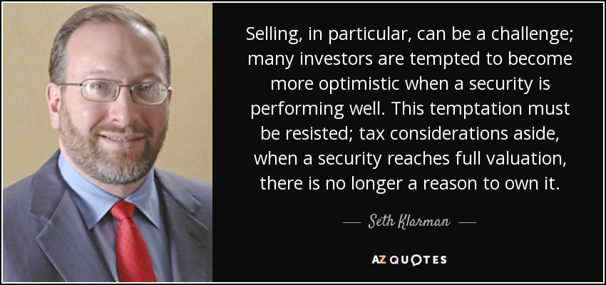 Selling, in particular, can be a challenge; many investors are tempted to become more optimistic when a security is performing well. This temptation must be resisted; tax considerations aside, when a security reaches full valuation, there is no longer a reason to own it. - Seth Klarman