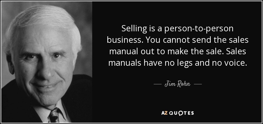 Selling is a person-to-person business. You cannot send the sales manual out to make the sale. Sales manuals have no legs and no voice. - Jim Rohn