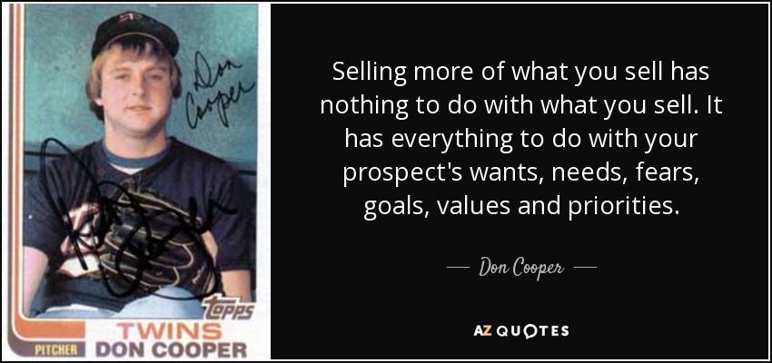 Selling more of what you sell has nothing to do with what you sell. It has everything to do with your prospect's wants, needs, fears, goals, values and priorities. - Don Cooper