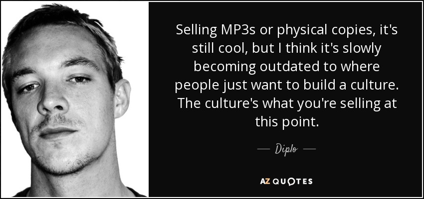Selling MP3s or physical copies, it's still cool, but I think it's slowly becoming outdated to where people just want to build a culture. The culture's what you're selling at this point. - Diplo