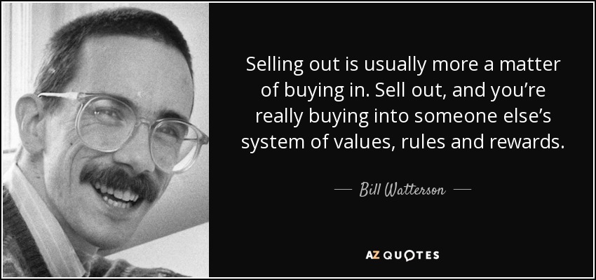 Selling out is usually more a matter of buying in. Sell out, and you’re really buying into someone else’s system of values, rules and rewards. - Bill Watterson