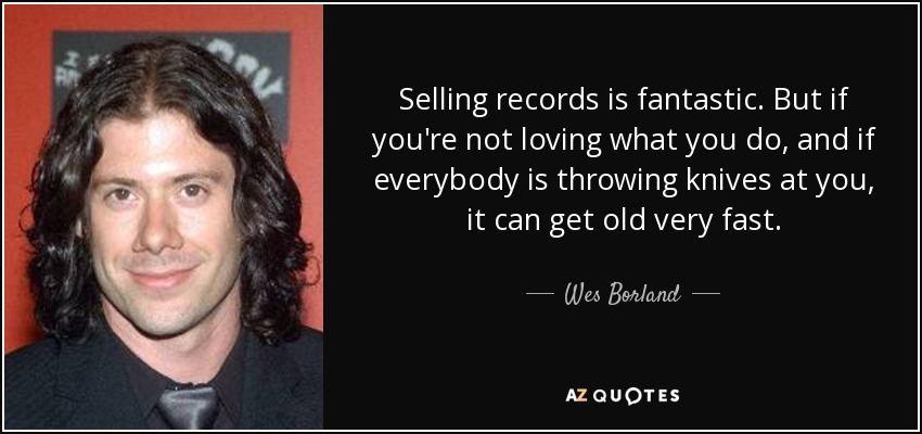 Selling records is fantastic. But if you're not loving what you do, and if everybody is throwing knives at you, it can get old very fast. - Wes Borland