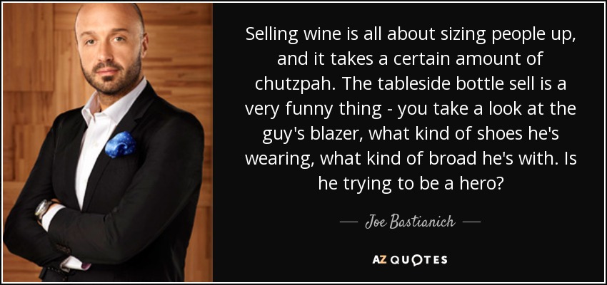 Selling wine is all about sizing people up, and it takes a certain amount of chutzpah. The tableside bottle sell is a very funny thing - you take a look at the guy's blazer, what kind of shoes he's wearing, what kind of broad he's with. Is he trying to be a hero? - Joe Bastianich