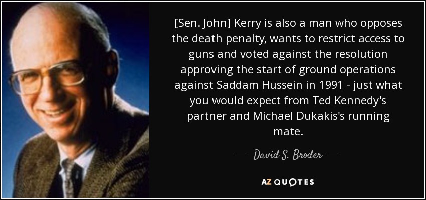 [Sen. John] Kerry is also a man who opposes the death penalty, wants to restrict access to guns and voted against the resolution approving the start of ground operations against Saddam Hussein in 1991 - just what you would expect from Ted Kennedy's partner and Michael Dukakis's running mate. - David S. Broder