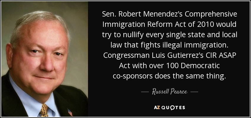 Sen. Robert Menendez's Comprehensive Immigration Reform Act of 2010 would try to nullify every single state and local law that fights illegal immigration. Congressman Luis Gutierrez's CIR ASAP Act with over 100 Democratic co-sponsors does the same thing. - Russell Pearce