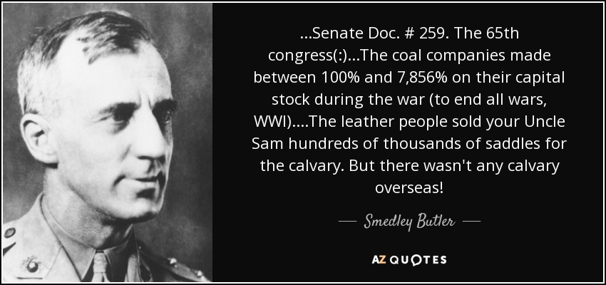 ...Senate Doc. # 259. The 65th congress(:)...The coal companies made between 100% and 7,856% on their capital stock during the war (to end all wars, WWI). ...The leather people sold your Uncle Sam hundreds of thousands of saddles for the calvary. But there wasn't any calvary overseas! - Smedley Butler