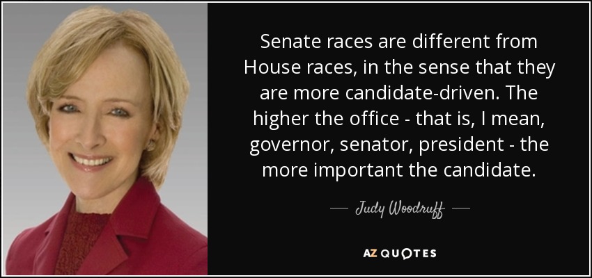 Senate races are different from House races, in the sense that they are more candidate-driven. The higher the office - that is, I mean, governor, senator, president - the more important the candidate. - Judy Woodruff