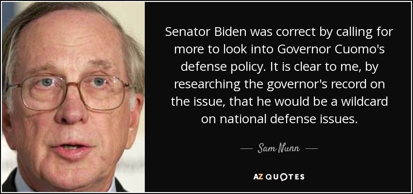 Senator Biden was correct by calling for more to look into Governor Cuomo's defense policy. It is clear to me, by researching the governor's record on the issue, that he would be a wildcard on national defense issues. - Sam Nunn