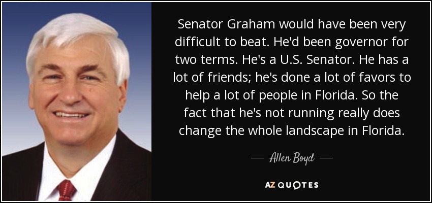 Senator Graham would have been very difficult to beat. He'd been governor for two terms. He's a U.S. Senator. He has a lot of friends; he's done a lot of favors to help a lot of people in Florida. So the fact that he's not running really does change the whole landscape in Florida. - Allen Boyd