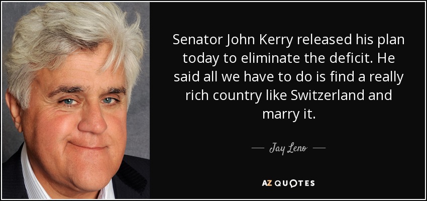 Senator John Kerry released his plan today to eliminate the deficit. He said all we have to do is find a really rich country like Switzerland and marry it. - Jay Leno