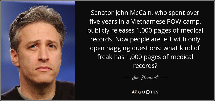 Senator John McCain, who spent over five years in a Vietnamese POW camp, publicly releases 1,000 pages of medical records. Now people are left with only open nagging questions: what kind of freak has 1,000 pages of medical records? - Jon Stewart