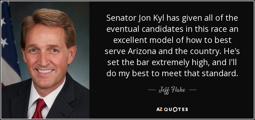 Senator Jon Kyl has given all of the eventual candidates in this race an excellent model of how to best serve Arizona and the country. He's set the bar extremely high, and I'll do my best to meet that standard. - Jeff Flake