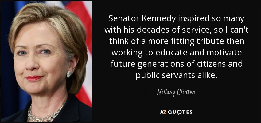 Senator Kennedy inspired so many with his decades of service, so I can't think of a more fitting tribute then working to educate and motivate future generations of citizens and public servants alike. - Hillary Clinton