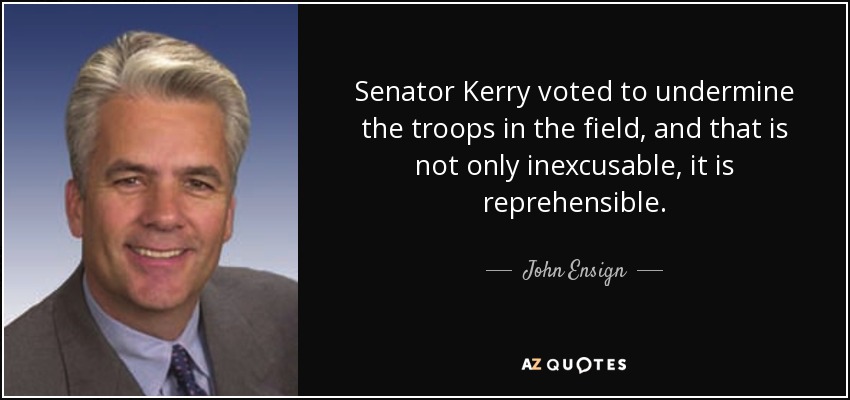 Senator Kerry voted to undermine the troops in the field, and that is not only inexcusable, it is reprehensible. - John Ensign