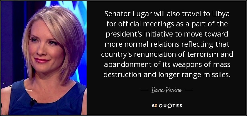 Senator Lugar will also travel to Libya for official meetings as a part of the president's initiative to move toward more normal relations reflecting that country's renunciation of terrorism and abandonment of its weapons of mass destruction and longer range missiles. - Dana Perino