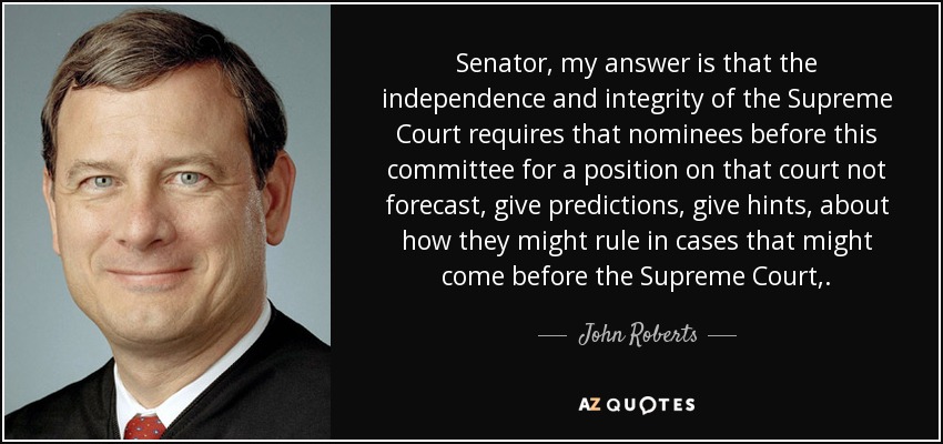 Senator, my answer is that the independence and integrity of the Supreme Court requires that nominees before this committee for a position on that court not forecast, give predictions, give hints, about how they might rule in cases that might come before the Supreme Court,. - John Roberts