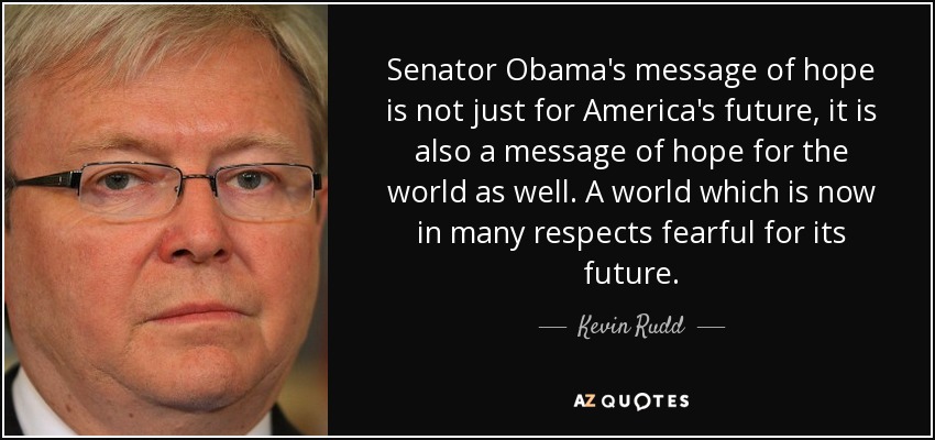 Senator Obama's message of hope is not just for America's future, it is also a message of hope for the world as well. A world which is now in many respects fearful for its future. - Kevin Rudd