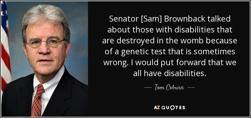 Senator [Sam] Brownback talked about those with disabilities that are destroyed in the womb because of a genetic test that is sometimes wrong. I would put forward that we all have disabilities. - Tom Coburn