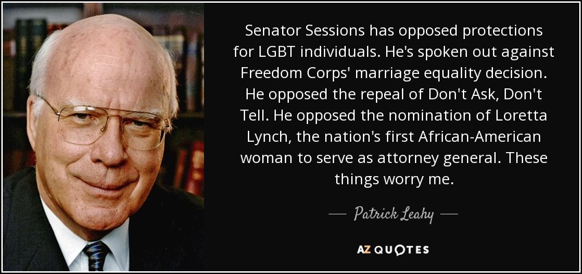Senator Sessions has opposed protections for LGBT individuals. He's spoken out against Freedom Corps' marriage equality decision. He opposed the repeal of Don't Ask, Don't Tell. He opposed the nomination of Loretta Lynch, the nation's first African-American woman to serve as attorney general. These things worry me. - Patrick Leahy