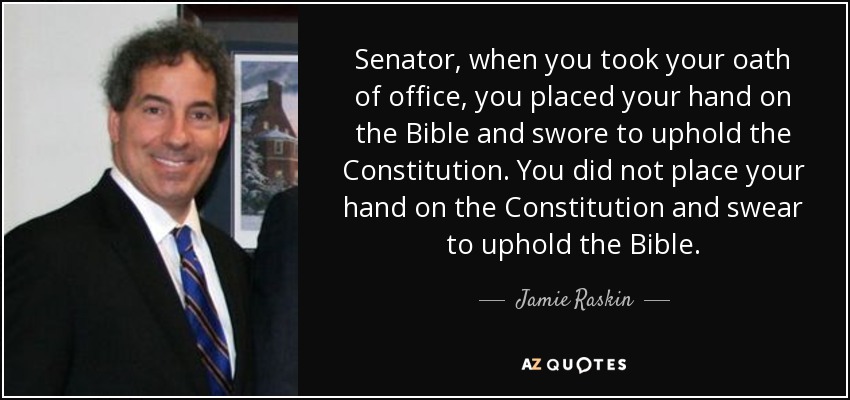 Senator, when you took your oath of office, you placed your hand on the Bible and swore to uphold the Constitution. You did not place your hand on the Constitution and swear to uphold the Bible. - Jamie Raskin