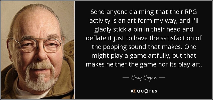Send anyone claiming that their RPG activity is an art form my way, and I'll gladly stick a pin in their head and deflate it just to have the satisfaction of the popping sound that makes. One might play a game artfully, but that makes neither the game nor its play art. - Gary Gygax