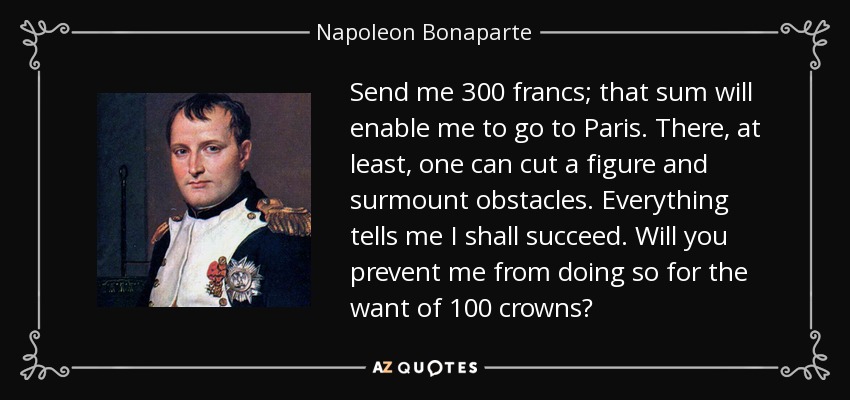 Send me 300 francs; that sum will enable me to go to Paris. There, at least, one can cut a figure and surmount obstacles. Everything tells me I shall succeed. Will you prevent me from doing so for the want of 100 crowns? - Napoleon Bonaparte