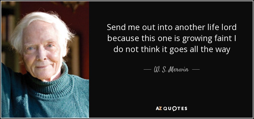 Send me out into another life lord because this one is growing faint I do not think it goes all the way - W. S. Merwin