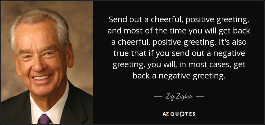 Send out a cheerful, positive greeting, and most of the time you will get back a cheerful, positive greeting. It's also true that if you send out a negative greeting, you will, in most cases, get back a negative greeting. - Zig Ziglar