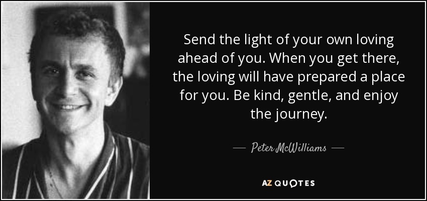 Send the light of your own loving ahead of you. When you get there, the loving will have prepared a place for you. Be kind, gentle, and enjoy the journey. - Peter McWilliams