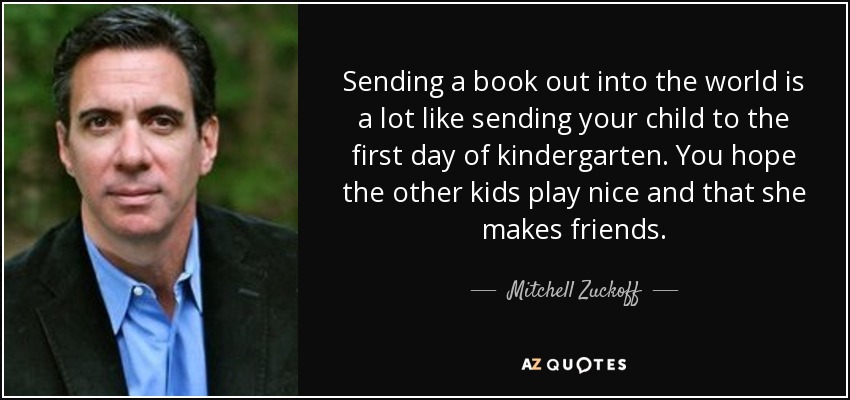 Sending a book out into the world is a lot like sending your child to the first day of kindergarten. You hope the other kids play nice and that she makes friends. - Mitchell Zuckoff
