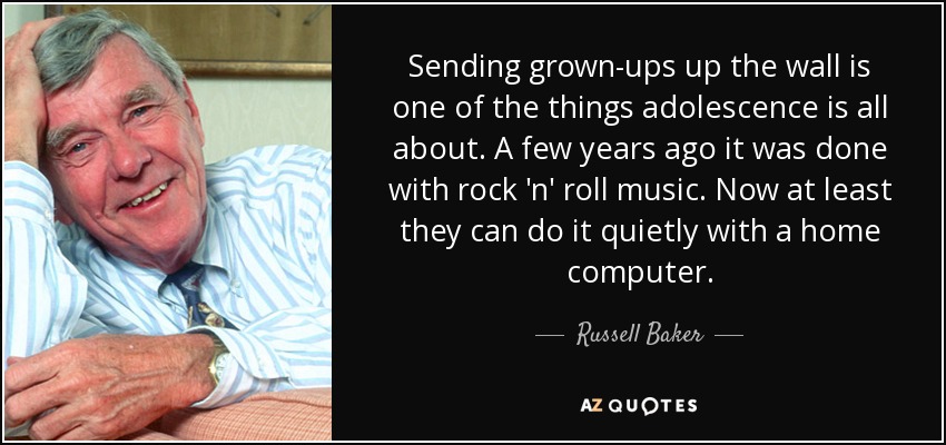 Sending grown-ups up the wall is one of the things adolescence is all about. A few years ago it was done with rock 'n' roll music. Now at least they can do it quietly with a home computer. - Russell Baker