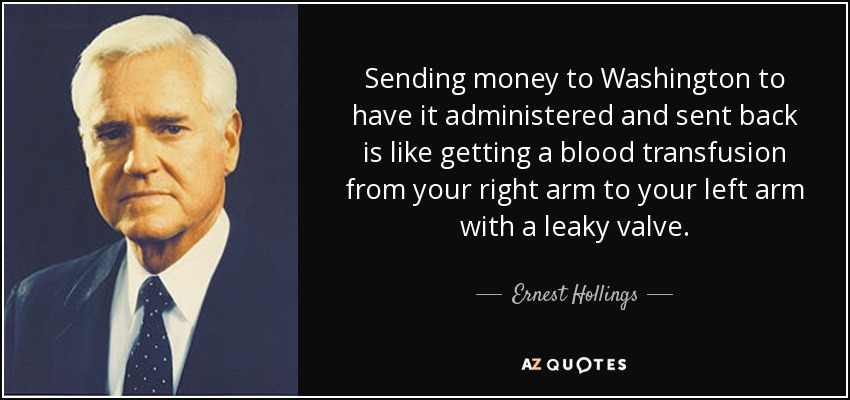 Sending money to Washington to have it administered and sent back is like getting a blood transfusion from your right arm to your left arm with a leaky valve. - Ernest Hollings