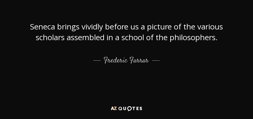 Seneca brings vividly before us a picture of the various scholars assembled in a school of the philosophers. - Frederic Farrar