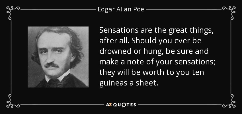 Sensations are the great things, after all. Should you ever be drowned or hung, be sure and make a note of your sensations; they will be worth to you ten guineas a sheet. - Edgar Allan Poe