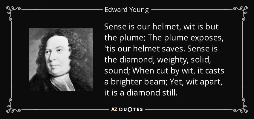 Sense is our helmet, wit is but the plume; The plume exposes, 'tis our helmet saves. Sense is the diamond, weighty, solid, sound; When cut by wit, it casts a brighter beam; Yet, wit apart, it is a diamond still. - Edward Young