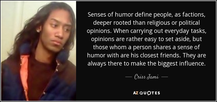 Senses of humor define people, as factions, deeper rooted than religious or political opinions. When carrying out everyday tasks, opinions are rather easy to set aside, but those whom a person shares a sense of humor with are his closest friends. They are always there to make the biggest influence. - Criss Jami