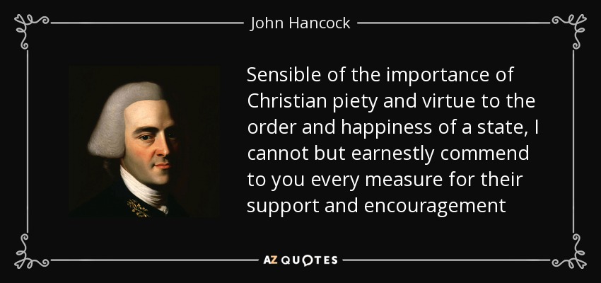 Sensible of the importance of Christian piety and virtue to the order and happiness of a state, I cannot but earnestly commend to you every measure for their support and encouragement - John Hancock