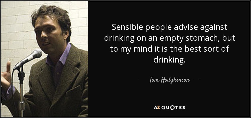 Sensible people advise against drinking on an empty stomach, but to my mind it is the best sort of drinking. - Tom Hodgkinson